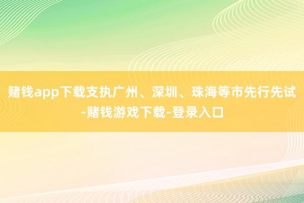 赌钱app下载支执广州、深圳、珠海等市先行先试-赌钱游戏下载-登录入口