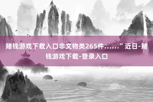 赌钱游戏下载入口非文物类265件……”近日-赌钱游戏下载-登录入口