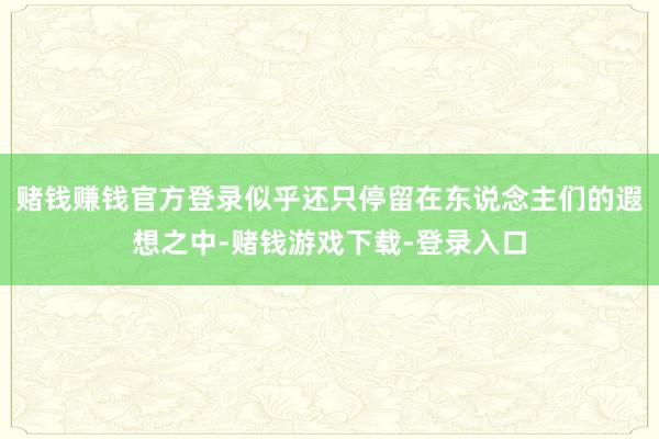 赌钱赚钱官方登录似乎还只停留在东说念主们的遐想之中-赌钱游戏下载-登录入口