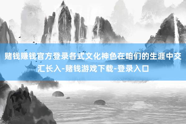 赌钱赚钱官方登录各式文化神色在咱们的生涯中交汇长入-赌钱游戏下载-登录入口