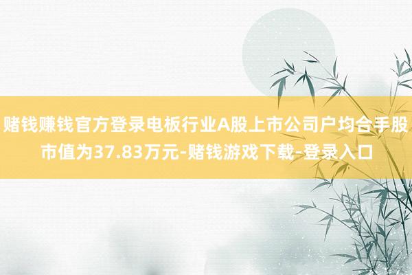 赌钱赚钱官方登录电板行业A股上市公司户均合手股市值为37.83万元-赌钱游戏下载-登录入口