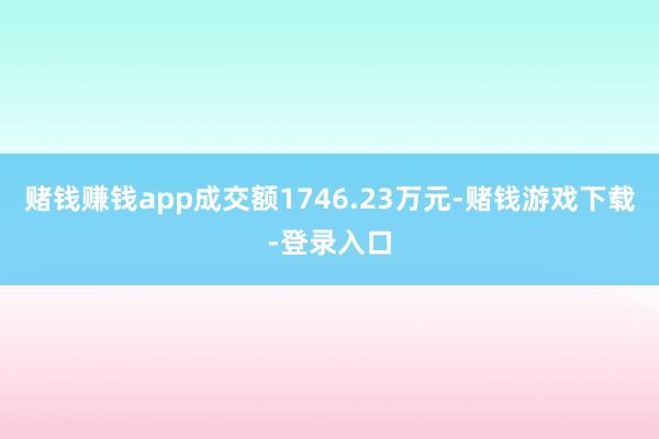 赌钱赚钱app成交额1746.23万元-赌钱游戏下载-登录入口