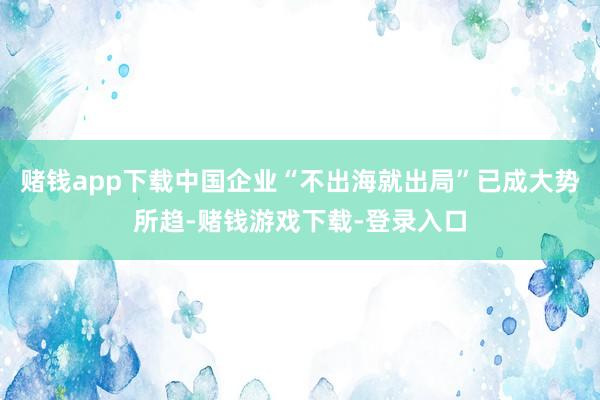 赌钱app下载中国企业“不出海就出局”已成大势所趋-赌钱游戏下载-登录入口