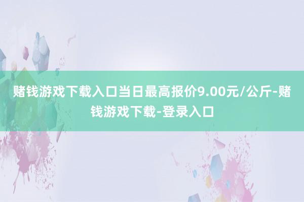 赌钱游戏下载入口当日最高报价9.00元/公斤-赌钱游戏下载-登录入口