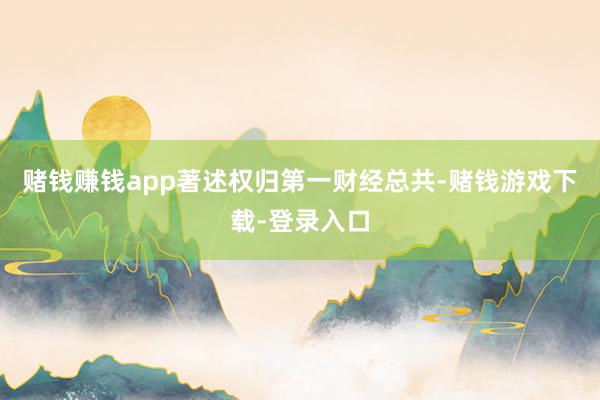 赌钱赚钱app著述权归第一财经总共-赌钱游戏下载-登录入口