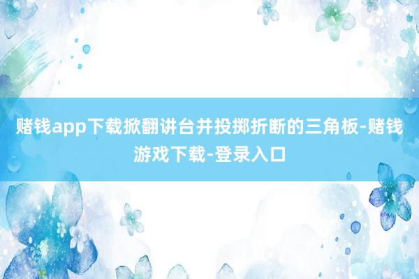 赌钱app下载掀翻讲台并投掷折断的三角板-赌钱游戏下载-登录入口