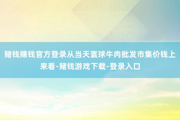 赌钱赚钱官方登录从当天寰球牛肉批发市集价钱上来看-赌钱游戏下载-登录入口