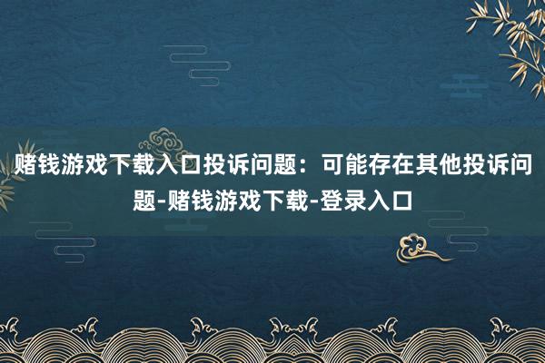 赌钱游戏下载入口投诉问题：可能存在其他投诉问题-赌钱游戏下载-登录入口