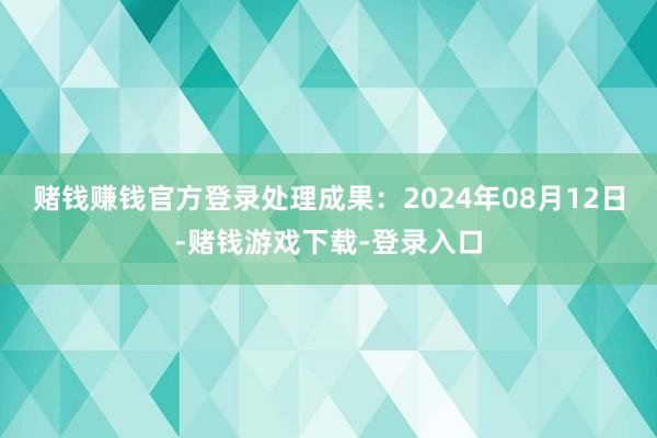 赌钱赚钱官方登录处理成果：2024年08月12日-赌钱游戏下载-登录入口