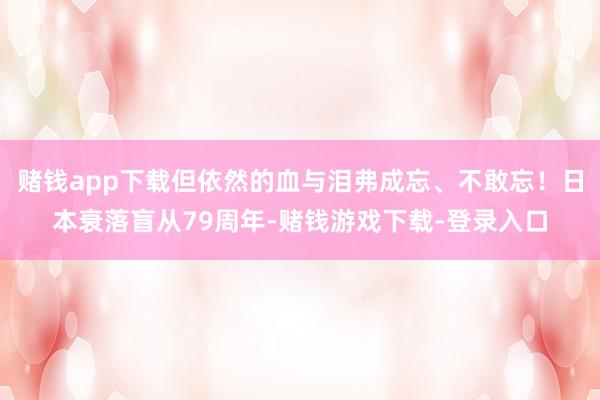 赌钱app下载但依然的血与泪弗成忘、不敢忘！日本衰落盲从79周年-赌钱游戏下载-登录入口