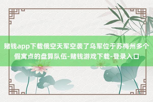 赌钱app下载俄空天军空袭了乌军位于苏梅州多个假寓点的盘算队伍-赌钱游戏下载-登录入口