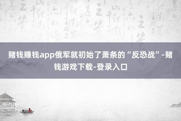 赌钱赚钱app俄军就初始了萧条的“反恐战”-赌钱游戏下载-登录入口