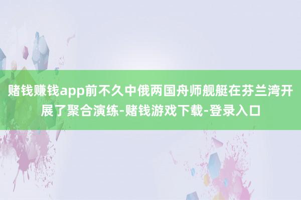 赌钱赚钱app前不久中俄两国舟师舰艇在芬兰湾开展了聚合演练-赌钱游戏下载-登录入口