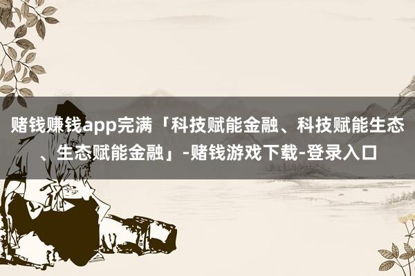 赌钱赚钱app完满「科技赋能金融、科技赋能生态、生态赋能金融」-赌钱游戏下载-登录入口