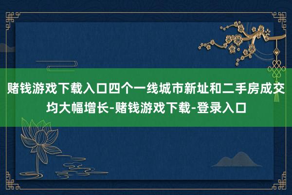 赌钱游戏下载入口四个一线城市新址和二手房成交均大幅增长-赌钱游戏下载-登录入口