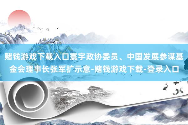 赌钱游戏下载入口寰宇政协委员、中国发展参谋基金会理事长张军扩示意-赌钱游戏下载-登录入口