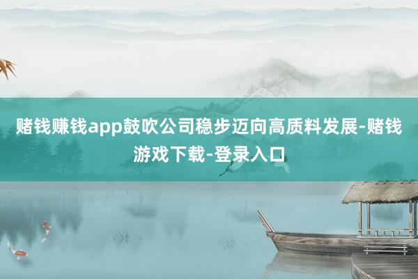 赌钱赚钱app鼓吹公司稳步迈向高质料发展-赌钱游戏下载-登录入口